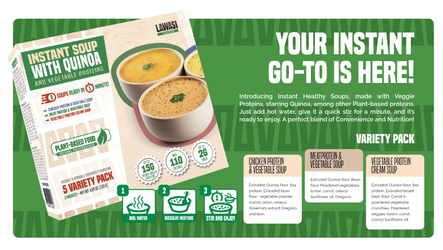 Lawasi Instant Soup Variety Pack — Your Instant Go-To Is Here! Introducing Instant Healthy Soups made with Veggie Proteins starring Quinoa. Variety Pack includes Chicken Protein & Vegetable Soup, Meat Protein & Vegetable Soup, and Vegetable Protein Cream Soup.